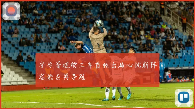 字母哥连续三年首轮出局心忧新阵容能否再争冠