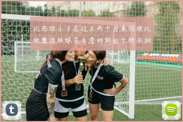 比西称小卡在过去两个月表现堪比联盟顶级球星与詹姆斯杜兰特不相上下