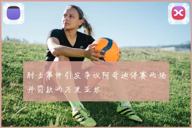 肘击事件引发争议阿奇迪停赛两场并罚款两万里亚尔