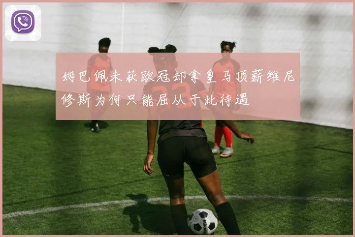 姆巴佩未获欧冠却拿皇马顶薪维尼修斯为何只能屈从于此待遇