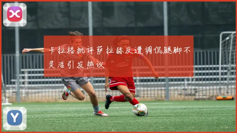 卡拉格批评萨拉赫反遭调侃腿脚不灵活引发热议