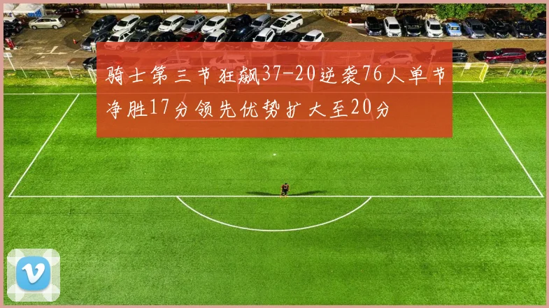 骑士第三节狂飙37-20逆袭76人单节净胜17分领先优势扩大至20分