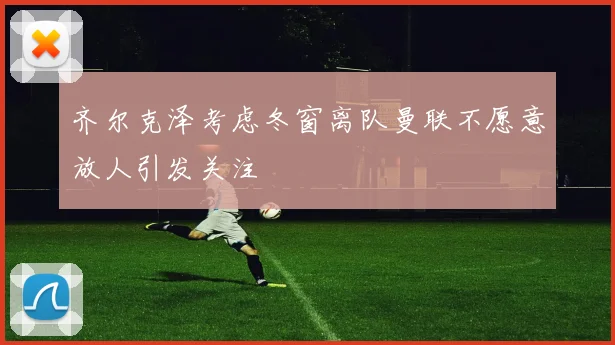 齐尔克泽考虑冬窗离队曼联不愿意放人引发关注