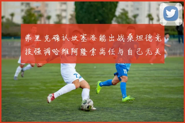 弗里克确认坎塞洛能出战桑坦德竞技强调哈维阿隆索离任与自己无关
