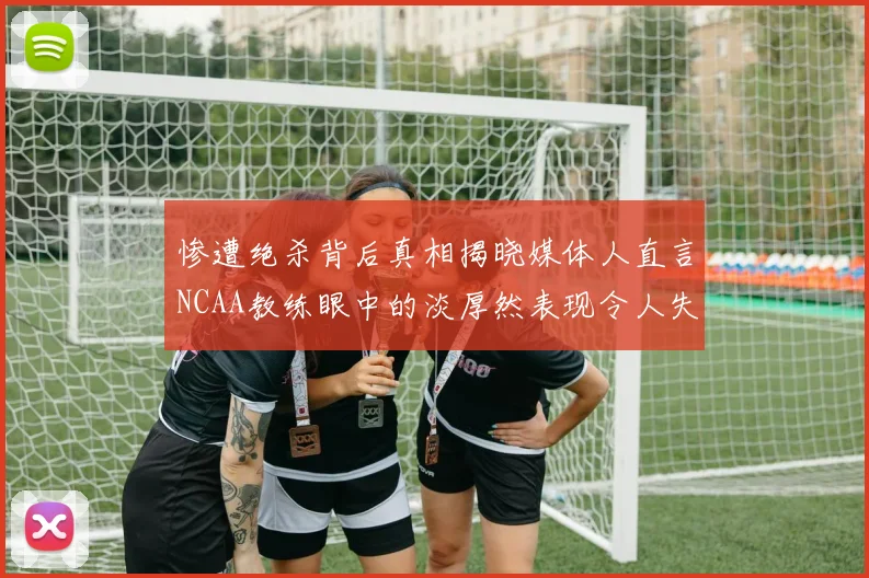 惨遭绝杀背后真相揭晓媒体人直言NCAA教练眼中的淡厚然表现令人失望