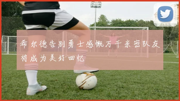 希尔德告别勇士感慨万千亲密队友将成为美好回忆
