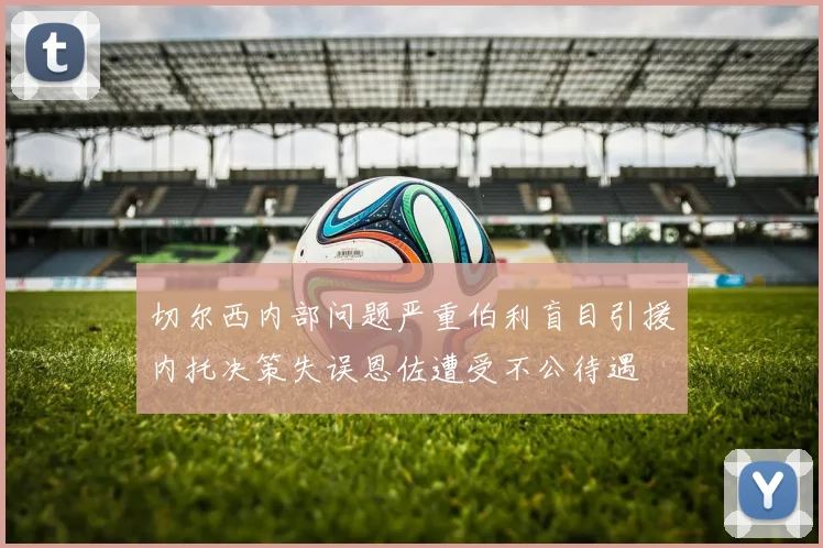 切尔西内部问题严重伯利盲目引援内托决策失误恩佐遭受不公待遇