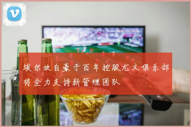 埃尔坎自豪于百年控股尤文俱乐部将全力支持新管理团队