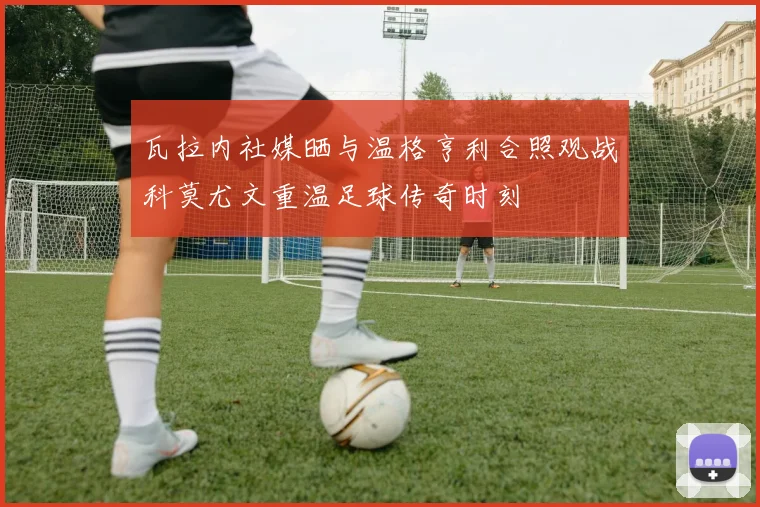 瓦拉内社媒晒与温格亨利合照观战科莫尤文重温足球传奇时刻