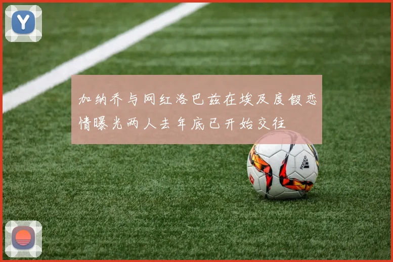 加纳乔与网红洛巴兹在埃及度假恋情曝光两人去年底已开始交往