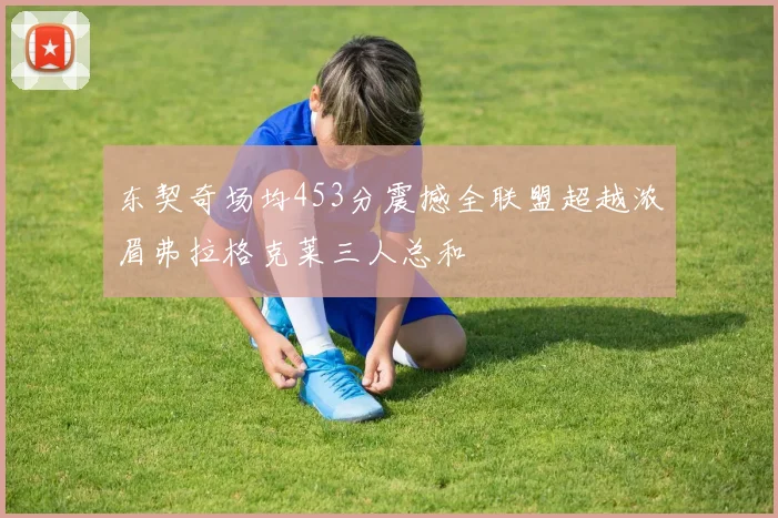 东契奇场均453分震撼全联盟超越浓眉弗拉格克莱三人总和