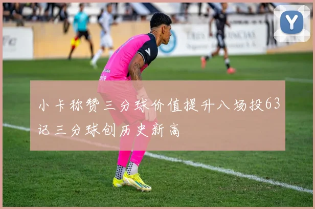 小卡称赞三分球价值提升八场投63记三分球创历史新高