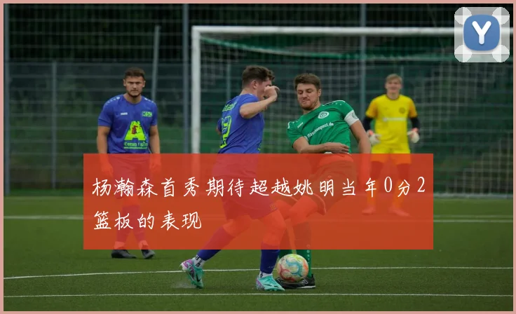 杨瀚森首秀期待超越姚明当年0分2篮板的表现