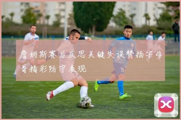 詹姆斯赛后反思关键失误赞扬字母哥精彩防守表现
