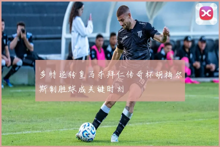 多特逆转皇马夺拜仁传奇杯胡梅尔斯制胜球成关键时刻