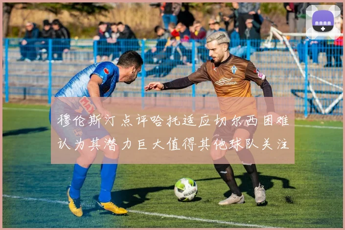 穆伦斯汀点评哈托适应切尔西困难认为其潜力巨大值得其他球队关注