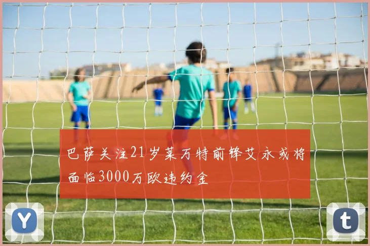 巴萨关注21岁莱万特前锋艾永或将面临3000万欧违约金