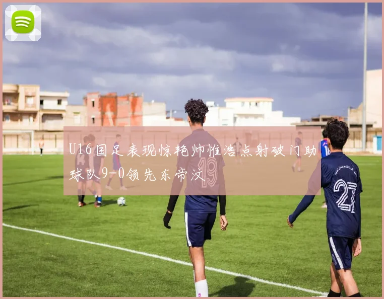 U16国足表现惊艳帅惟浩点射破门助球队9-0领先东帝汶