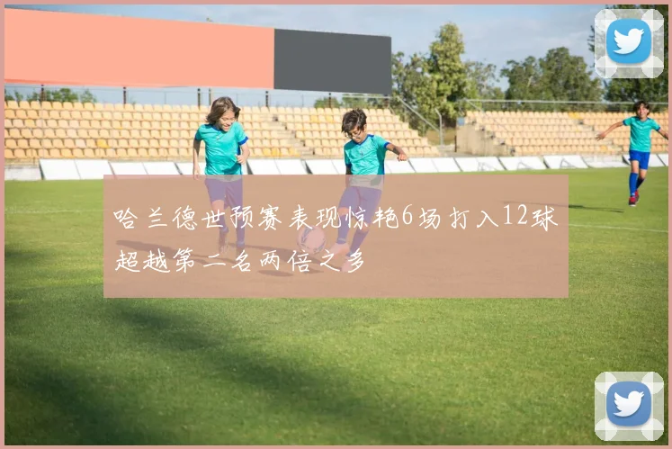 哈兰德世预赛表现惊艳6场打入12球超越第二名两倍之多