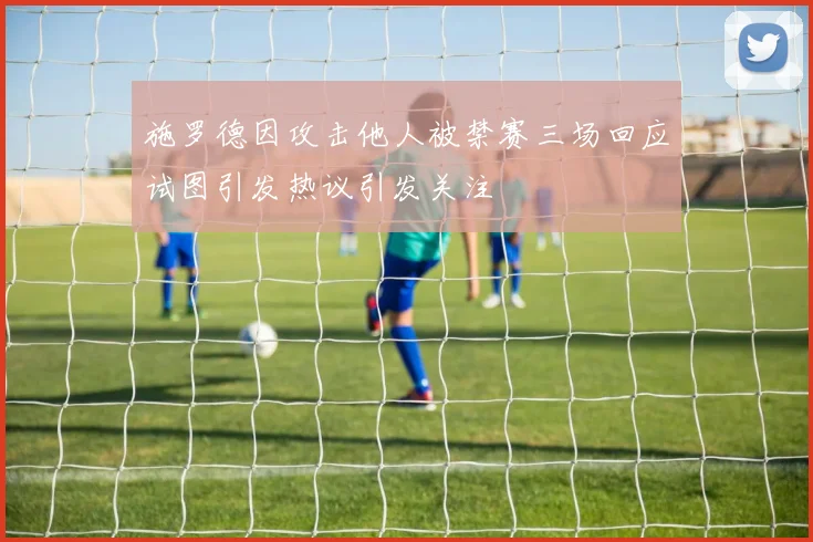施罗德因攻击他人被禁赛三场回应试图引发热议引发关注
