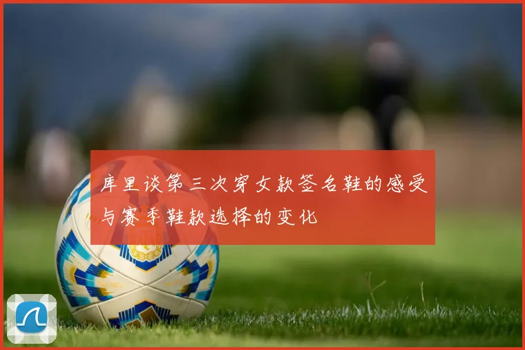库里谈第三次穿女款签名鞋的感受与赛季鞋款选择的变化