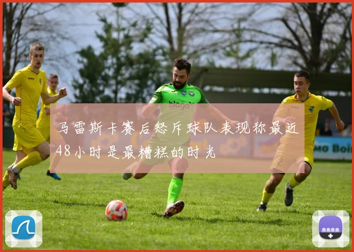 马雷斯卡赛后怒斥球队表现称最近48小时是最糟糕的时光