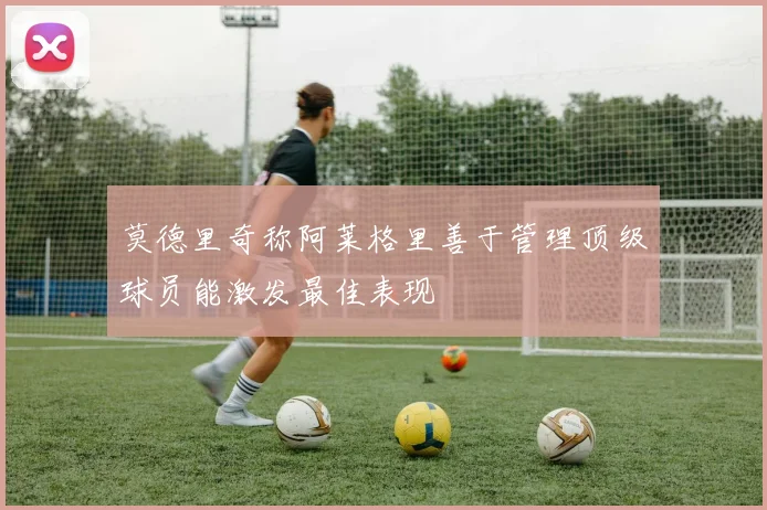 莫德里奇称阿莱格里善于管理顶级球员能激发最佳表现