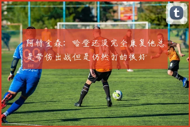 阿特金森：哈登还没完全康复他总是带伤出战但是仍然打的很好