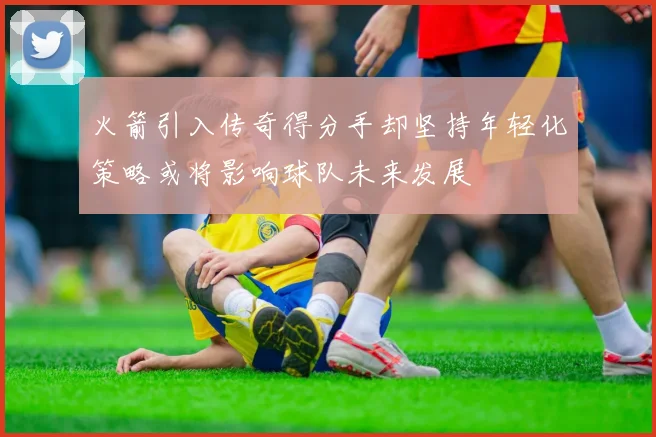火箭引入传奇得分手却坚持年轻化策略或将影响球队未来发展