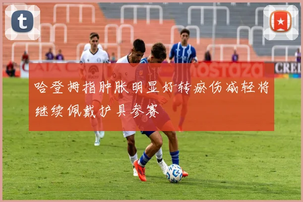 哈登拇指肿胀明显好转瘀伤减轻将继续佩戴护具参赛