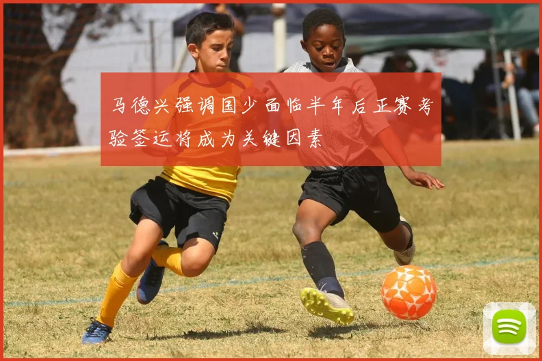 马德兴强调国少面临半年后正赛考验签运将成为关键因素