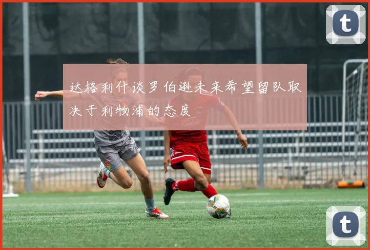 达格利什谈罗伯逊未来希望留队取决于利物浦的态度