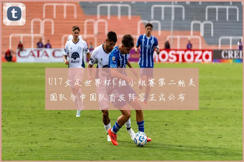 U17女足世界杯C组小组赛第二轮美国队与中国队首发阵容正式公布