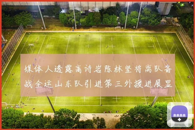 媒体人透露高诗岩陈林坚将离队备战全运山东队引进第三外援进展显著