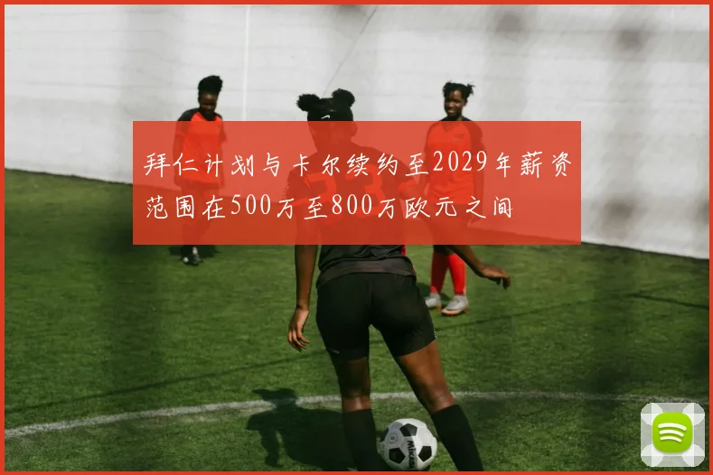 拜仁计划与卡尔续约至2029年薪资范围在500万至800万欧元之间