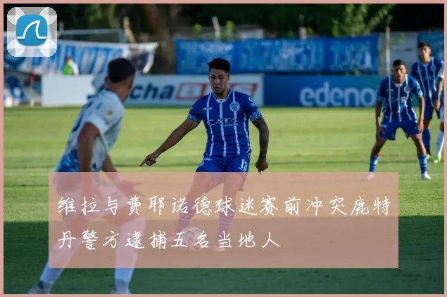维拉与费耶诺德球迷赛前冲突鹿特丹警方逮捕五名当地人