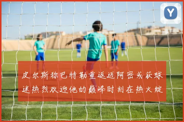 皮尔斯称巴特勒重返迈阿密或获球迷热烈欢迎他的巅峰时刻在热火绽放