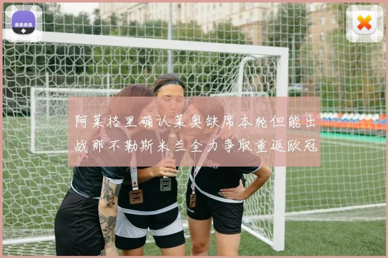 阿莱格里确认莱奥缺席本轮但能出战那不勒斯米兰全力争取重返欧冠资格