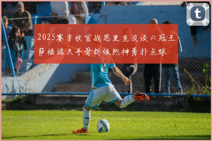 2025赛季收官战恩里克淡谈六冠王萨福诺夫手骨折依然神勇扑点球