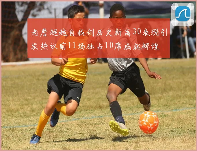 老詹超越自我创历史新高30表现引发热议前11场独占10席成就辉煌