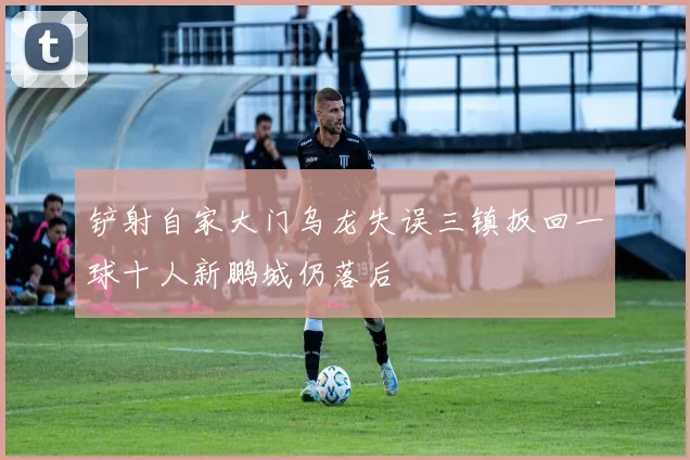 铲射自家大门乌龙失误三镇扳回一球十人新鹏城仍落后