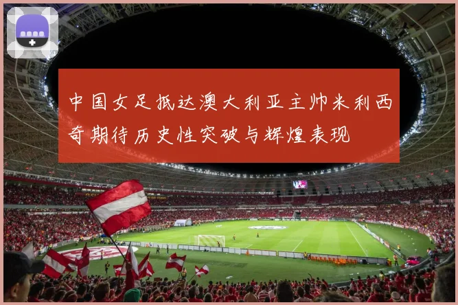 中国女足抵达澳大利亚主帅米利西奇期待历史性突破与辉煌表现