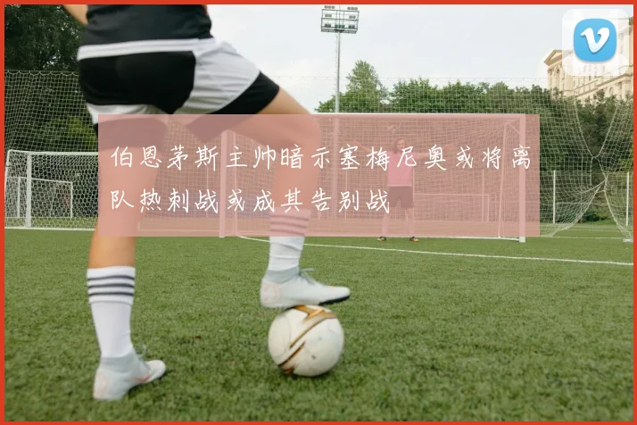 伯恩茅斯主帅暗示塞梅尼奥或将离队热刺战或成其告别战