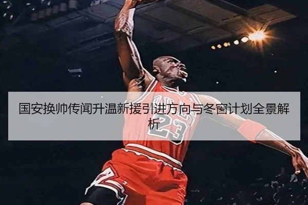 国安换帅传闻升温新援引进方向与冬窗计划全景解析（hth）
